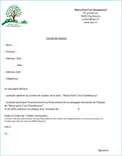 Comité de Soutien - Nom : - Prénom : - Adresse : Rue : Ville : - Adresse mail : - Téléphone : Je soussigné déclare: - souhaite adhérer au comité de soutien  de la liste : "Notre Parti C'est Chambourcy" - s ouhaite participer financièrement au financement de la campagne électorale de l'équipe  de "Notre parti C'est Chambourcy " . A cet effet j'adresse  un chèque  d'un montant de :                              € Etabli à l’’ordre de  " «Didier Guinaudie» (J'ai bien noté que cette somme n'est pas déductible de mes impôts car la réglementation ne l'autorise pas pour les  résidents des villes de moins de 9000 habitants.)  Fait à  : Le : Signature "Notre Parti C'est Chambourcy"   29, grande rue 78240 Chambourcy contact@npcc.fr www.npcc.fr